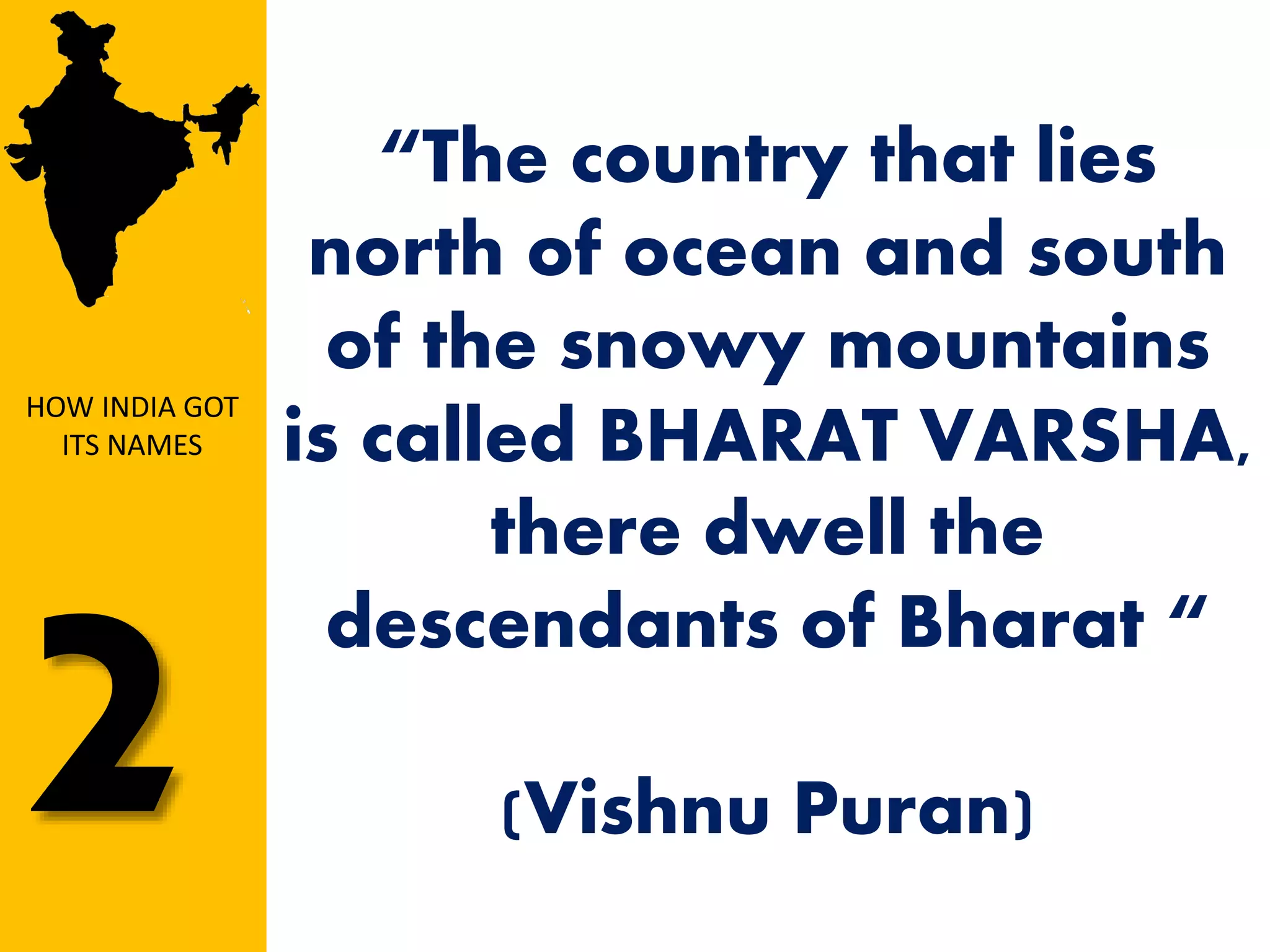 “The country that lies
north of ocean and south
of the snowy mountains
is called BHARAT VARSHA,
there dwell the
descendants of Bharat “
(Vishnu Puran)
HOW INDIA GOT
ITS NAMES
