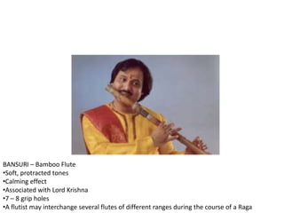 BANSURI – Bamboo Flute
•Soft, protracted tones
•Calming effect
•Associated with Lord Krishna
•7 – 8 grip holes
•A flutist may interchange several flutes of different ranges during the course of a Raga
 