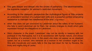 ● Sita gets deeper and deeper into the circles of patriarchy. The lakshmanrekha,
the supreme metaphor for women’s restricted movement.
● According to the diasporic perspective the mythological figure of Sita projects
an ambivalent function of a subservient wife and a powerful symbol emanating
resistance to maintain her obedience till the end. (Vogt-William)
● when Sita does not get convinced by Lakshman about the safety of her husband,
she fails to send Lakshman out for Ram, her anxiety changes to doubt which gets
expressed through the allegations on Lakshman
● Sita’s character in the poem ‘Lakshman’ may not be strictly in keeping with her
portrayal in the Ramayana, but it is in accordance with human nature, and shows
the working of a woman’s mind. In the poem she does not appear as an idealized
queen, but as a woman, who behaves as a woman in her condition ought to be.
She acts impulsively and easily falls in the trap laid down for her by Ravana, the
tricky and mighty king of Lanka.
 