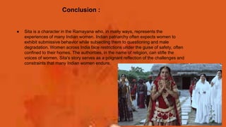 Conclusion :
● Sita is a character in the Ramayana who, in many ways, represents the
experiences of many Indian women. Indian patriarchy often expects women to
exhibit submissive behavior while subjecting them to questioning and male
degradation. Women across India face restrictions under the guise of safety, often
confined to their homes. The authorities, in the name of religion, can stifle the
voices of women. Sita's story serves as a poignant reflection of the challenges and
constraints that many Indian women endure.
 