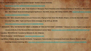 Spivak, Gayatri Chakravorty. “Can the Subaltern Speak?” Northern Arizona University,
https://jan.ucc.nau.edu/~sj6/Spivak%20CanTheSubalternSpeak.pdf.
Srinivasa Iyengar, Kodaganallur R., editor. Asian Variations in Ramayana: Papers Presented at the International Seminar on 'Variations in Ramayana in
Asia : Their Cultural, Social and Anthropological Significance", New Delhi, January 1981. Sahitya Akademi, 2005, https://www.flipkart.com/asian-
variations-ramayana/p/itmc417005aaf4e3.
Sweetman, Will. “Hirst, Jacqueline Suthren and Lynn Thomas (eds.), Playing for Real: Hindu Role Models, Religion, and Gender (New Delhi: Oxford
University Press, 2004).” Taylor and Francis Online homepage, 21 Apr 2015, pp. 223-224,
https://www.tandfonline.com/doi/abs/10.1177/1355835807087062.
T, MEENAKSHI. “SITA- THE PROTECTED THREAT: A READING OF TORU DUTTS’S POEM “LAKSHMAN.”” Research Journal of English Language and
Literature (RJELAL) A Peer Reviewed (Refereed) International Journal. Rjelal, http://www.rjelal.com/4.2.16C/900-903%20MEENAKSHI%20T.pdf.
Tulasīdāsa. શ્રીરામચરરતમાનસ. Translated by Mahendra Ha Jānī, Gītāpresa.
“Valmiki Ramayana.” Valmiki Ramayana, http://www.valmikiramayan.net/.
Vogt-William, Christine. Bridges, Borders and Bodies: Transgressive Transculturality in Contemporary South Asian Diasporic Women's Novels.
Cambridge Scholars Publishing, 2014, https://www.amazon.com/Bridges-Borders-Bodies-Transgressive-Transculturality/dp/144386045X.
 