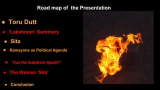 ● Toru Dutt
● ‘Lakshman’ Summary
● Sita
● Ramayana as Political Agenda
● “Can the Subaltern Speak?”
● The Women ‘Sita’
Road map of the Presentation
● Conclusion
 