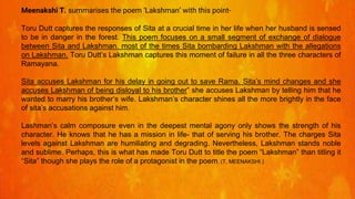 Meenakshi T. summarises the poem ‘Lakshman’ with this point-
Toru Dutt captures the responses of Sita at a crucial time in her life when her husband is sensed
to be in danger in the forest. This poem focuses on a small segment of exchange of dialogue
between Sita and Lakshman. most of the times Sita bombarding Lakshman with the allegations
on Lakshman. Toru Dutt’s Lakshman captures this moment of failure in all the three characters of
Ramayana.
Sita accuses Lakshman for his delay in going out to save Rama. Sita’s mind changes and she
accuses Lakshman of being disloyal to his brother” she accuses Lakshman by telling him that he
wanted to marry his brother’s wife. Lakshman’s character shines all the more brightly in the face
of sita’s accusations against him.
Lashman’s calm composure even in the deepest mental agony only shows the strength of his
character. He knows that he has a mission in life- that of serving his brother. The charges Sita
levels against Lakshman are humiliating and degrading. Nevertheless, Lakshman stands noble
and sublime. Perhaps, this is what has made Toru Dutt to title the poem “Lakshman” than titling it
“Sita” though she plays the role of a protagonist in the poem. (T, MEENAKSHI.)
 