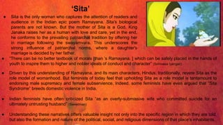 ‘Sita’
● Sita is the only woman who captures the attention of readers and
audience in the Indian epic poem Ramayana. Sita’s biological
parents are not known. But the mother of Sita is a God. King
Janaka raises her as a human with love and care, yet in the end,
he conforms to the prevailing patriarchal tradition by offering her
in marriage following the swayamvara. This underscores the
strong influence of patriarchal norms, where a daughter's
marriage is decided by her father.
● “There can be no better textbook of morals [than ’s Ramayana. ] which can be safely placed in the hands of
youth to inspire them to higher and nobler ideals of conduct and character” (Srinivasa Iyengar)
● Driven by this understanding of Ramayana. and its main characters, Hindus, traditionally, revere Sita as the
role model of womanhood. But feminists of today feel that upholding Sita as a role model is tantamount to
endorsing male supremacy and female subservience. Indeed, some feminists have even argued that “Sita
Syndrome” breeds domestic violence in India.
● Indian feminists have often criticized Sita “as an overly-submissive wife who committed suicide for an
ultimately untrusting husband” (Sweetman)
● Understanding these narratives offers valuable insight not only into the specific region in which they are told,
but also the formation and nature of the political, social, and religious dimensions of that place’s inhabitants.
 