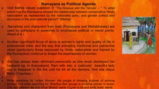 ● Ved Mehta raises question in ‘The Mosque and the Temple’ - “ To what
extent has the Ramayana shaped the relationship between conservative Hindu
nationalism as represented by the nationalist party, and gender politics and
structures in the post-colonial period?” (Mehta)
● Narratives and characters from both (Ramayana and Mahabharata) are
used by politicians in speeches to emphasise political or moral points.
(Bajpai et al.)
● Another significant focus of study is women’s rights and quality of life in
postcolonial India, and the way that prevailing traditional and patriarchal
views (particularly those espoused by Hindu nationalists and framed by
the Ramayana) continue to shape the experiences of women.
● Sita has always been dominant personality as she never disobeyed her
husband eg. in Aranyakand, Ram tells sita- a ‘pativrata’ beautiful lady
sita to disappear in the fire until he kill all the demons. And sita obeys
Ram. (Tulasīdāsa )
● .
● While searching for ‘Indian Women’ the google is showing pictures of working
women. And while searching for ‘Bhartiya Nari’ google is showing women in saree.
One can differenciate that What ‘Bharat’ wants it’s nari to be and what ‘India’ wants
Ramayana as Political Agenda
 
