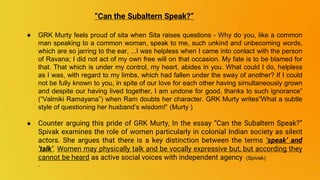 ● GRK Murty feels proud of sita when Sita raises questions - Why do you, like a common
man speaking to a common woman, speak to me, such unkind and unbecoming words,
which are so jarring to the ear, ...I was helpless when I came into contact with the person
of Ravana; I did not act of my own free will on that occasion. My fate is to be blamed for
that. That which is under my control, my heart, abides in you. What could I do, helpless
as I was, with regard to my limbs, which had fallen under the sway of another? If I could
not be fully known to you, in spite of our love for each other having simultaneously grown
and despite our having lived together, I am undone for good, thanks to such ignorance”
(“Valmiki Ramayana”) when Ram doubts her character. GRK Murty writes”What a subtle
style of questioning her husband’s wisdom!” (Murty )
● Counter arguing this pride of GRK Murty, In the essay “Can the Subaltern Speak?”
Spivak examines the role of women particularly in colonial Indian society as silent
actors. She argues that there is a key distinction between the terms ‘speak’ and
‘talk’. Women may physically talk and be vocally expressive but, but according they
cannot be heard as active social voices with independent agency (Spivak)
.
“Can the Subaltern Speak?”
 