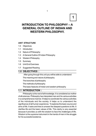 1
UNIT STRUCTURE
1.0 Objectives
1.1 Introduction
1.2 Nature of Philosophy
1.3 A General Outline Of Indian Philosophy
1.4 Western Philosophy
1.5 Summary
1.6 Unit End Exercises
1.7 Suggested Reading
1.0 OBJECTIVES :
After going through this unit you will be able to understand
The meaning and nature of philosophy
The branches of philosophy
The methods of philosophy
The basic features of Indian and western philosophy
1.1 INTRODUCTION :
Philosophy is the root of all knowledge. It is considered as mother
of all sciences. Philosophy has interpreted man and his various activities
in a comprehensive manner. It helps to coordinate the various activities
of the individuals and the society. It helps us to understand the
significance of all human experience. “It explores the basic source and
aims of life. It asks and tries to answer the deepest questions to life. It
clarifies life and the basic values of life. This clarity is very essential
because it provides us with the wisdom to face the challenges of life.
Wisdom is the supreme instrument in the hands of man in the struggle
for his successful existence.
INTRODUCTION TO PHILOSOPHY – A
GENERAL OUTLINE OF INDIAN AND
WESTERN PHILOSOPHY.
1
 