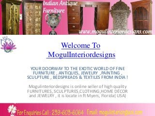 Welcome To
MogulInteriordesigns
YOUR DOORWAY TO THE EXOTIC WORLD OF FINE
FURNITURE , ANTIQUES, JEWELRY ,PAINTING ,
SCULPTURE , BEDSPREADS & TEXTILES FROM INDIA !
Mogulinteriordesigns is online seller of high quality
FURNITURES, SCULPTURES,CLOTHING,HOME DÉCOR
and JEWELRY , it is locate in ft Myers, Florida( USA)
 