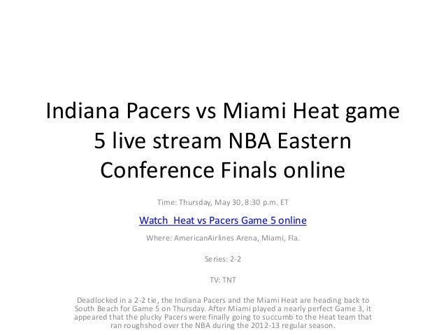 Indiana Pacers vs Miami Heat game
5 live stream NBA Eastern
Conference Finals online
Time: Thursday, May 30, 8:30 p.m. ET
Watch Heat vs Pacers Game 5 online
Where: AmericanAirlines Arena, Miami, Fla.
Series: 2-2
TV: TNT
Deadlocked in a 2-2 tie, the Indiana Pacers and the Miami Heat are heading back to
South Beach for Game 5 on Thursday. After Miami played a nearly perfect Game 3, it
appeared that the plucky Pacers were finally going to succumb to the Heat team that
ran roughshod over the NBA during the 2012-13 regular season.
 