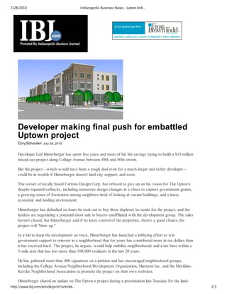 7/28/2010                                    Indianapolis Business News - Latest Indi…




    Developer making final push for embattled
    Uptown project
    Cory Schouten July 28, 2010


    Developer Leif Hinterberger has spent five years and most of his life savings trying to build a $19 million
    mixed-use project along College Avenue between 49th and 50th streets.

    But the project—which would have been a tough deal even for a much-larger and richer developer—
    could be in trouble if Hinterberger doesn't land city support, and soon.

    The owner of locally based Carreau Design Corp. has refused to give up on his vision for The Uptown
    despite repeated setbacks, including numerous design changes in a chase to capture government grants,
    a growing sense of frustration among neighbors tired of looking at vacant buildings, and a lousy
    economic and lending environment.

    Hinterberger has defaulted on loans he took out to buy three duplexes he needs for the project, and the
    lenders are negotiating a potential short sale to buyers unaffiliated with the development group. The sales
    haven't closed, but Hinterberger said if he loses control of the properties, there's a good chance the
    project will "blow up."

    In a bid to keep the development on track, Hinterberger has launched a lobbying effort to win
    government support to reinvest in a neighborhood that for years has contributed more in tax dollars than
    it has received back. The project, he argues, would help stabilize neighborhoods and a tax base within a
    5-mile area that has lost more than 100,000 residents in the last 20 years.

    He has gathered more than 400 signatures on a petition and has encouraged neighborhood groups,
    including the College Avenue Neighborhood Development Organization, Harmoni Inc. and the Meridian-
    Kessler Neighborhood Association to promote the project on their own websites.

    Hinterberger shared an update on The Uptown project during a presentation late Tuesday for the land-
http://www.ibj.com/article/print?articleI…                                                                        1/3
 