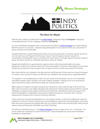 Mason Strategies, LLC for Indy Politics August 2019
Indianapolis August 2019 Survey – TOPLINE RESULTS 1
The Race for Mayor
With less than a week to go before their first public debate, Indianapolis Mayor Joe Hogsett is enjoying a
comfortable lead over his main challenger, Republican Jim Merritt.
A survey of 400 likely Indianapolis voters conducted for Indy Politics by Mason Strategies has Hogsett leading
Merritt 55 percent to 27 percent. Libertarian Doug McNaughton has four percent of the vote, and another 15
percent say they are still undecided.
Hogsett benefits from a general feeling that things in the city are going well. A 53 percent majority say the city
is on the right track, and Hogsett himself enjoys a robust 73 percent approval rating. However, the
contentedness of Indianapolis voters is somewhat soft: only 25 percent “strongly” approve of the job Hogsett is
doing, and only 41 percent are “definitely” planning on voting for Hogsett.
Hogsett also benefits from a general election opponent who is still introducing himself to the voters.
Republican Jim Merritt has a positive name ID (27 percent favorable to 16 percent unfavorable), but most voters
(54 percent) say they don’t know enough to form an opinion of him or haven’t even heard of him before.
Most voters feel the city is heading in the right direction, and 69 percent of those voters are voting for Hogsett.
In contrast, only 41 percent of voters who think the city is headed on the wrong track are supporting Merritt.
“Jim Hogsett is in an enviable position a little over two months from the election, but he’s not invulnerable,”
said pollster Stephen Spiker, president and owner of Mason Strategies. “Shaking up the race would require
major investment to create a demand for change that currently doesn’t exist.”
Ballot support for Hogsett is strongest among women (59 percent), voters under the age of 40 (67 percent),
black voters (75 percent), and college-educated voters (65 percent). Partisan breaks showcase Merritt’s name ID
challenges, as Hogsett has the support of 90 percent of Democrats, while Merritt only has the support of 78
percent of Republicans. Independents break towards Hogsett 46 percent to 19 percent, with 11 percent
supporting the Libertarian and 25 percent remaining undecided.
Voters say the top issues facing Indianapolis are crime and gun violence, at 36 percent, followed by roads and
potholes at 27 percent. These are the top issues across Republicans, Democrats, and Independents, and among
both those who are positive and negative about the city’s direction. Black voters prioritize public safety and gun
violence, along with education and health care, ahead of potholes.
The poll was conducted by Aug 11-14 by Mason Strategies and has a margin of error of +/-4.9 percent. The
survey sample was composed of 42 percent Democrats, 27 percent Republicans and 26 percent identified
themselves as Independents.
 