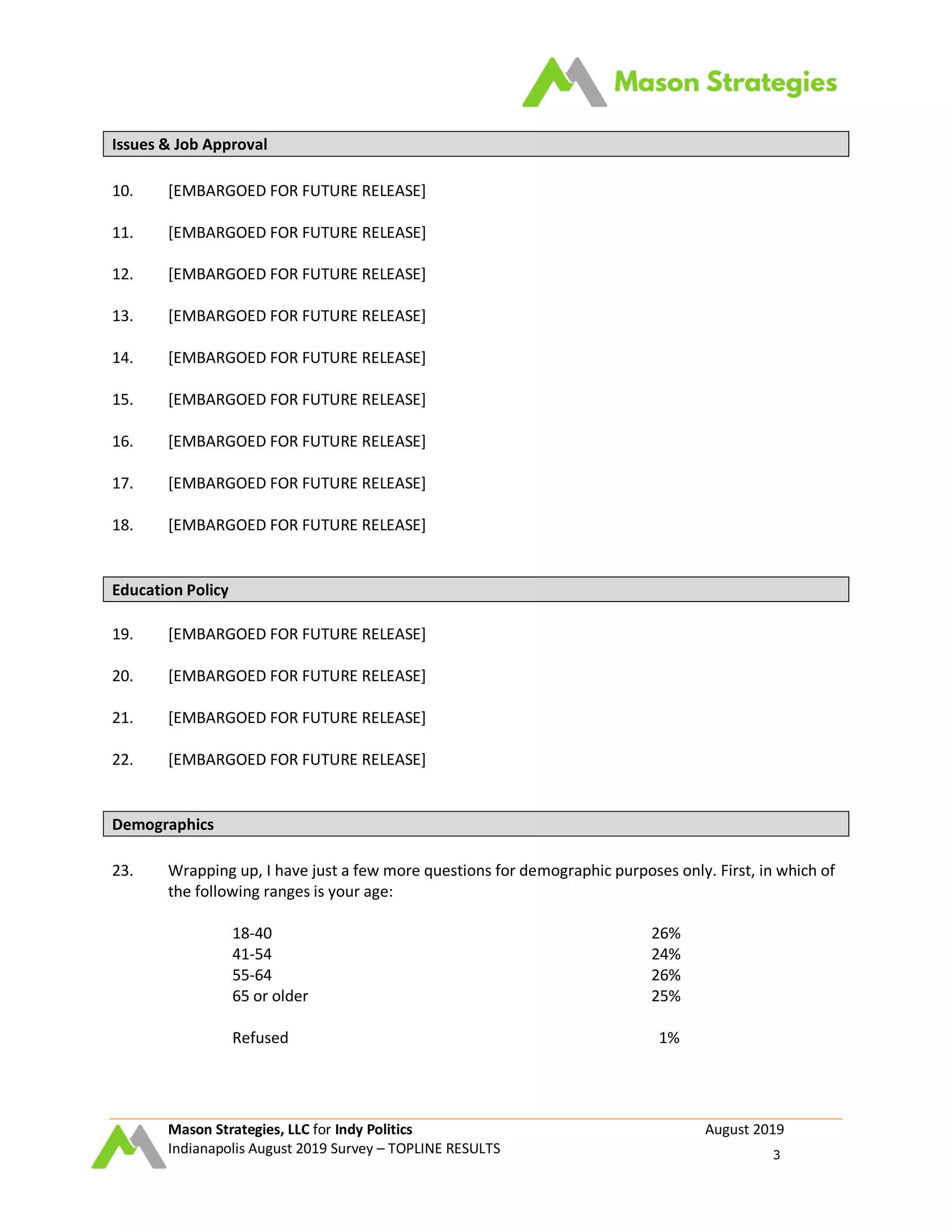 Mason Strategies, LLC for Indy Politics August 2019
Indianapolis August 2019 Survey – TOPLINE RESULTS 3
Issues & Job Approval
10. [EMBARGOED FOR FUTURE RELEASE]
11. [EMBARGOED FOR FUTURE RELEASE]
12. [EMBARGOED FOR FUTURE RELEASE]
13. [EMBARGOED FOR FUTURE RELEASE]
14. [EMBARGOED FOR FUTURE RELEASE]
15. [EMBARGOED FOR FUTURE RELEASE]
16. [EMBARGOED FOR FUTURE RELEASE]
17. [EMBARGOED FOR FUTURE RELEASE]
18. [EMBARGOED FOR FUTURE RELEASE]
Education Policy
19. [EMBARGOED FOR FUTURE RELEASE]
20. [EMBARGOED FOR FUTURE RELEASE]
21. [EMBARGOED FOR FUTURE RELEASE]
22. [EMBARGOED FOR FUTURE RELEASE]
Demographics
23. Wrapping up, I have just a few more questions for demographic purposes only. First, in which of
the following ranges is your age:
18-40 26%
41-54 24%
55-64 26%
65 or older 25%
Refused 1%
 
