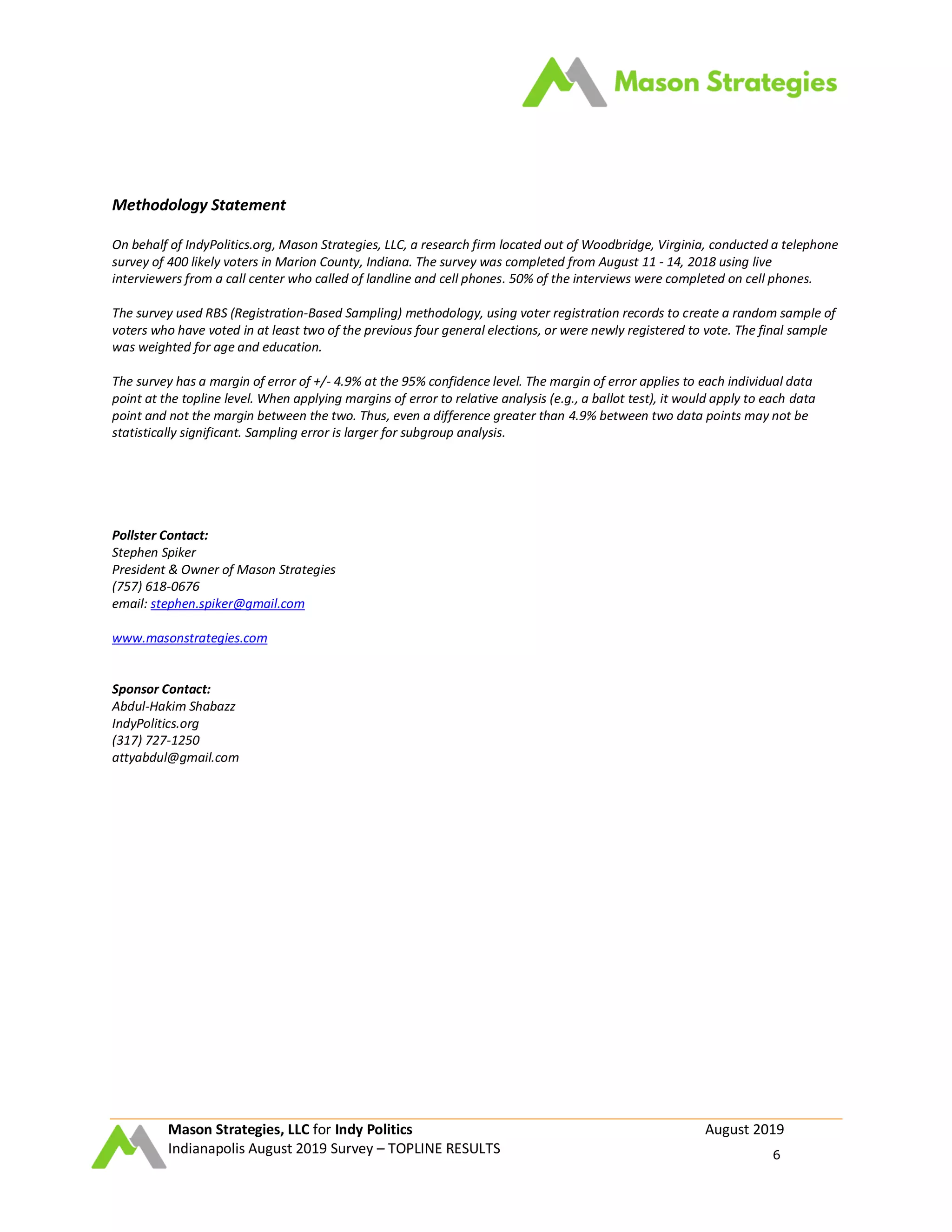 Mason Strategies, LLC for Indy Politics August 2019
Indianapolis August 2019 Survey – TOPLINE RESULTS 6
Methodology Statement
On behalf of IndyPolitics.org, Mason Strategies, LLC, a research firm located out of Woodbridge, Virginia, conducted a telephone
survey of 400 likely voters in Marion County, Indiana. The survey was completed from August 11 - 14, 2018 using live
interviewers from a call center who called of landline and cell phones. 50% of the interviews were completed on cell phones.
The survey used RBS (Registration-Based Sampling) methodology, using voter registration records to create a random sample of
voters who have voted in at least two of the previous four general elections, or were newly registered to vote. The final sample
was weighted for age and education.
The survey has a margin of error of +/- 4.9% at the 95% confidence level. The margin of error applies to each individual data
point at the topline level. When applying margins of error to relative analysis (e.g., a ballot test), it would apply to each data
point and not the margin between the two. Thus, even a difference greater than 4.9% between two data points may not be
statistically significant. Sampling error is larger for subgroup analysis.
Pollster Contact:
Stephen Spiker
President & Owner of Mason Strategies
(757) 618-0676
email: stephen.spiker@gmail.com
www.masonstrategies.com
Sponsor Contact:
Abdul-Hakim Shabazz
IndyPolitics.org
(317) 727-1250
attyabdul@gmail.com
 