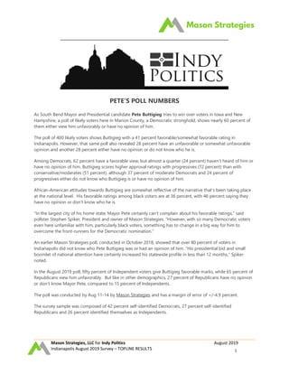 Mason Strategies, LLC for Indy Politics August 2019
Indianapolis August 2019 Survey – TOPLINE RESULTS 1
PETE’S POLL NUMBERS
As South Bend Mayor and Presidential candidate Pete Buttigieg tries to win over voters in Iowa and New
Hampshire, a poll of likely voters here in Marion County, a Democratic stronghold, shows nearly 60 percent of
them either view him unfavorably or have no opinion of him.
The poll of 400 likely voters shows Buttigieg with a 41 percent favorable/somewhat favorable rating in
Indianapolis. However, that same poll also revealed 28 percent have an unfavorable or somewhat unfavorable
opinion and another 28 percent either have no opinion or do not know who he is.
Among Democrats, 62 percent have a favorable view, but almost a quarter (24 percent) haven’t heard of him or
have no opinion of him. Buttigieg scores higher approval ratings with progressives (72 percent) than with
conservative/moderates (51 percent), although 37 percent of moderate Democrats and 24 percent of
progressives either do not know who Buttigieg is or have no opinion of him.
African-American attitudes towards Buttigieg are somewhat reflective of the narrative that’s been taking place
at the national level. His favorable ratings among black voters are at 36 percent, with 46 percent saying they
have no opinion or don’t know who he is.
“In the largest city of his home state, Mayor Pete certainly can’t complain about his favorable ratings,” said
pollster Stephen Spiker, President and owner of Mason Strategies. “However, with so many Democratic voters
even here unfamiliar with him, particularly black voters, something has to change in a big way for him to
overcome the front-runners for the Democratic nomination.”
An earlier Mason Strategies poll, conducted in October 2018, showed that over 80 percent of voters in
Indianapolis did not know who Pete Buttigieg was or had an opinion of him. “His presidential bid and small
boomlet of national attention have certainly increased his statewide profile in less than 12 months,” Spiker
noted.
In the August 2019 poll, fifty percent of Independent voters give Buttigieg favorable marks, while 65 percent of
Republicans view him unfavorably. But like in other demographics, 27 percent of Republicans have no opinion
or don’t know Mayor Pete, compared to 15 percent of Independents.
The poll was conducted by Aug 11-14 by Mason Strategies and has a margin of error of +/-4.9 percent.
The survey sample was composed of 42 percent self-identified Democrats, 27 percent self-identified
Republicans and 26 percent identified themselves as Independents.
 