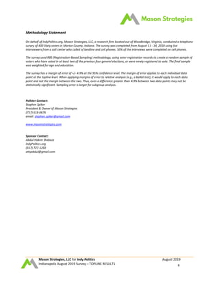 Mason Strategies, LLC for Indy Politics August 2019
Indianapolis August 2019 Survey – TOPLINE RESULTS 8
Methodology Statement
On behalf of IndyPolitics.org, Mason Strategies, LLC, a research firm located out of Woodbridge, Virginia, conducted a telephone
survey of 400 likely voters in Marion County, Indiana. The survey was completed from August 11 - 14, 2018 using live
interviewers from a call center who called of landline and cell phones. 50% of the interviews were completed on cell phones.
The survey used RBS (Registration-Based Sampling) methodology, using voter registration records to create a random sample of
voters who have voted in at least two of the previous four general elections, or were newly registered to vote. The final sample
was weighted for age and education.
The survey has a margin of error of +/- 4.9% at the 95% confidence level. The margin of error applies to each individual data
point at the topline level. When applying margins of error to relative analysis (e.g., a ballot test), it would apply to each data
point and not the margin between the two. Thus, even a difference greater than 4.9% between two data points may not be
statistically significant. Sampling error is larger for subgroup analysis.
Pollster Contact:
Stephen Spiker
President & Owner of Mason Strategies
(757) 618-0676
email: stephen.spiker@gmail.com
www.masonstrategies.com
Sponsor Contact:
Abdul-Hakim Shabazz
IndyPolitics.org
(317) 727-1250
attyabdul@gmail.com
 
