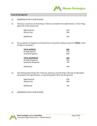 Mason Strategies, LLC for Indy Politics August 2019
Indianapolis August 2019 Survey – TOPLINE RESULTS 3
Issues & Job Approval
10. [EMBARGOED FOR FUTURE RELEASE]
11. Moving on, would you say that things in Indiana are headed in the right direction, or have things
gotten off on the wrong track?
Right Direction 54%
Wrong Track 33%
DK/Refused 13%
12. Do you approve or disapprove of the job that Eric Holcomb is doing as Governor? PROBE: Is that
strongly or somewhat?
TOTAL APPROVE 60%
Strongly approve 17%
Somewhat approve 43%
TOTAL DISAPPROVE 24%
Strongly disapprove 16%
Somewhat disapprove 8%
DK/Refused 16%
13. Now thinking about things here in the city, would you say that things in the city of Indianapolis
are headed in the right direction, or have things gotten off on the wrong track?
Right Direction 53%
Wrong Track 38%
DK/Refused 9%
14. [EMBARGOED FOR FUTURE RELEASE]
 