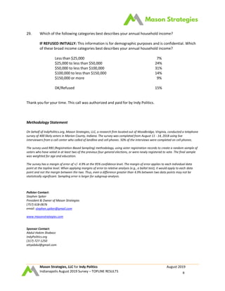 Mason Strategies, LLC for Indy Politics August 2019
Indianapolis August 2019 Survey – TOPLINE RESULTS 8
29. Which of the following categories best describes your annual household income?
IF REFUSED INITIALLY: This information is for demographic purposes and is confidential. Which
of these broad income categories best describes your annual household income?
Less than $25,000 7%
$25,000 to less than $50,000 24%
$50,000 to less than $100,000 31%
$100,000 to less than $150,000 14%
$150,000 or more 9%
DK/Refused 15%
Thank you for your time. This call was authorized and paid for by Indy Politics.
Methodology Statement
On behalf of IndyPolitics.org, Mason Strategies, LLC, a research firm located out of Woodbridge, Virginia, conducted a telephone
survey of 400 likely voters in Marion County, Indiana. The survey was completed from August 11 - 14, 2018 using live
interviewers from a call center who called of landline and cell phones. 50% of the interviews were completed on cell phones.
The survey used RBS (Registration-Based Sampling) methodology, using voter registration records to create a random sample of
voters who have voted in at least two of the previous four general elections, or were newly registered to vote. The final sample
was weighted for age and education.
The survey has a margin of error of +/- 4.9% at the 95% confidence level. The margin of error applies to each individual data
point at the topline level. When applying margins of error to relative analysis (e.g., a ballot test), it would apply to each data
point and not the margin between the two. Thus, even a difference greater than 4.9% between two data points may not be
statistically significant. Sampling error is larger for subgroup analysis.
Pollster Contact:
Stephen Spiker
President & Owner of Mason Strategies
(757) 618-0676
email: stephen.spiker@gmail.com
www.masonstrategies.com
Sponsor Contact:
Abdul-Hakim Shabazz
IndyPolitics.org
(317) 727-1250
attyabdul@gmail.com
 
