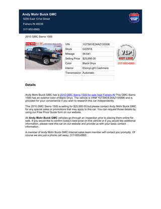 Andy Mohr Buick GMC
9295 East 131st Street
Fishers IN 46038

317-950-6860

 2010 GMC Sierra 1500

                                     VIN             1GTSKVE34AZ155506
                                     Stock           G2297A
                                     Mileage         54,641
                                     Selling Price   $25,995.00
                                     Color           Black Onyx                       317-950-6860
                                     Interior        EbonyLight Cashmere
                                     Transmission Automatic



 Details


 Andy Mohr Buick GMC has a 2010 GMC Sierra 1500 for sale near Fishers IN This GMC Sierra
                                                                              .
 1500 has an exterior color of Black Onyx. The vehicle is VIN# 1GTSKVE34AZ155506 and is
 provided for your convenience if you wish to research this car independently.

 This 2010 GMC Sierra 1500 is selling for $25,995.00 but please contact Andy Mohr Buick GMC
 for any special sales or promotions that may apply to this car. You can request those details by
 using our Free Price Quote form on our website.

 All Andy Mohr Buick GMC vehicles go through an inspection prior to placing them online for
 sale. If you would like to confirm today's best price on this vehicle or if you would like additional
 information, please view this car on our website and provide us with your basic contact
 information.

 A member of Andy Mohr Buick GMC Internet sales team member will contact you promptly. Of
 course we are just a phone call away: 317-950-6860
 
