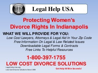 Protecting Women’s
Divorce Rights In Indianapolis
Legal Help USA
WHAT WE WILL PROVIDE FOR YOU:
Low Cost Lawyers, Attorneys & Legal Aid In Your Zip Code
Free Information On Legal & Law Related Issues
Downloadable Legal Forms & Contracts
Free Links To Helpful Resources
1-800-397-1755
LOW COST DIVORCE SOLUTIONS
Legal-Help-Usa.org
Low Cost Divorce Solutions Since 1999
Get Help Within Seconds!
 