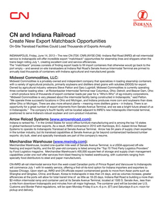 CN and Indiana Railroad
Create New Export Matchback Opportunities
On-Site Transload Facilities Could Load Thousands of Exports Annually
 
INDIANAPOLIS, Friday, June 14, 2013 – The new CN (TSX: CNR) (NYSE:CNI) -Indiana Rail Road (INRD) all-rail intermodal
service to Indianapolis will offer incredible export “matchback” opportunities for steamship lines and shippers when the
trains begin rolling July 1, creating excellent cost and service efficiencies.
The “matchback” process consists of finding export loads to fill import containers that otherwise would go back to the
port empty – and several on-site transloaders at Indiana Rail Road’s Senate Avenue Intermodal Terminal are primed to
annually load thousands of containers with Indiana agricultural and manufactured goods:
Midwest Commodities, LLC:
Midwest Commodities is a privately-owned and independent company that specializes in loading steamship containers
with a variety of agricultural products, primarily soybeans and distillers dried grains with solubles (DDGS) for export.
Owned by agricultural industry veterans Steve Patton and Gary Luginbill, Midwest Commodities is currently operating
three container loading sites – at Rickenbacker Intermodal Terminal near Columbus, Ohio; Detroit; and Beaver Dam, Ohio
– which produce tens of thousands of export container loads per year for a “Who’s Who” of ag-industry corporations.
“Midwest Commodities is very pleased about the intermodal facility being constructed in Indianapolis,” said Patton.
“We operate three successful locations in Ohio and Michigan, and Indiana produces more corn and soybeans than does
either Ohio or Michigan. There are also more ethanol plants – meaning more distillers grains – in Indiana. There is an
opportunity for a great number of export shipments from Senate Avenue Terminal, and we see a bright future ahead of us
in Indianapolis.” The company’s fourth facility will be located adjacent to INRD’s new Indianapolis intermodal terminal,
positioned to serve Indiana’s robust soybean and corn-product industries.
Arrow Reload Systems (www.arrowreload.com):
Indiana is ranked No. 1 in the United States for wood office furniture manufacturing and is among the top 10 states
in global hardwood lumber exports. As a result, INRD contracted in 2010 with Kamloops, B.C.-based Arrow Reload
Systems to operate its Indianapolis Transload at Senate Avenue Terminal. Arrow has 94 years of supply chain expertise
in the lumber industry, but its transload capabilities at Senate Avenue go far beyond containerized hardwood lumber
exports: dry bulk, steel and specialty transloads are part of the company’s resume.
Merchandise Warehouse (www.mwindy.com):
Merchandise Warehouse, located one-quarter mile west of Senate Avenue Terminal, is a USDA-approved off-site
freezing and export facility, and the 62-year-old company is listed among the “Top 70 Third Party Logistics Providers”
by Food Logistics magazine. Merchandise Warehouse’s 400,000 square feet of storage and supply chain management
capabilities under one roof offer services from blast-freezing to heated warehousing, with customers ranging from
specialty food distributors to steel and paper manufacturers.
CN-INRD all-rail intermodal service from the west-coast Canadian ports of Prince Rupert and Vancouver to Indianapolis
will commence July 1 with tri-weekly service, offering a first-of-its-kind option for Indiana importers and exporters to
bypass Chicago. Upon start-up, INRD and CN officials expect containerized goods to move from Asian ports such as
Shanghai and Qingdao, China; and Busan, Korea to Indianapolis in less than 24 days, and as volumes increase, greater
efficiencies at the ports will allow for total transit time of  as little as 18-20 days. Indiana Rail Road is building a more than
$2-million intermodal ramp and container yard at its Senate Avenue Terminal, located at 1500 S. Senate Ave., less than
a mile from downtown Indianapolis and minutes from all major highways. The container yard will be bonded per U.S.
Customs and Border Patrol regulations, will be open Monday-Friday 6 a.m.-6 p.m. (ET) and Saturdays 8 a.m.-noon for
pickup and delivery.
 
 