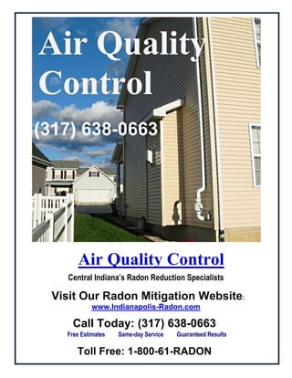      Air Quality ControlCentral Indiana’s Radon Reduction Specialists   Visit Our Radon Mitigation Website:www.Indianapolis-Radon.comCall Today: (317) 638-0663  Free Estimates         Same-day Service         Guaranteed Results Toll Free: 1-800-61-RADON  