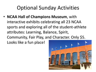 Optional Sunday Activities
• NCAA Hall of Champions Museum, with
  interactive exhibits celebrating all 23 NCAA
  sports and exploring all of the student-athlete
  attributes: Learning, Balance, Spirit,
  Community, Fair Play, and Character. Only $5.
  Looks like a fun place!
 
