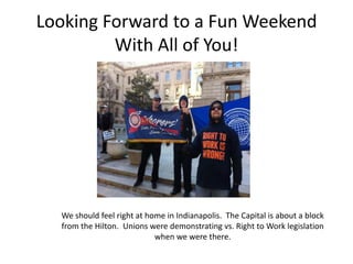 Looking Forward to a Fun Weekend
         With All of You!




  We should feel right at home in Indianapolis. The Capital is about a block
  from the Hilton. Unions were demonstrating vs. Right to Work legislation
                            when we were there.
 