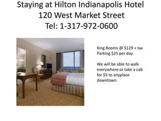 Staying at Hilton Indianapolis Hotel
      120 West Market Street
        Tel: 1-317-972-0600

                      King Rooms @ $129 + tax
                      Parking $25 per day

                      We will be able to walk
                      everywhere or take a cab
                      for $5 to anyplace
                      downtown.
 