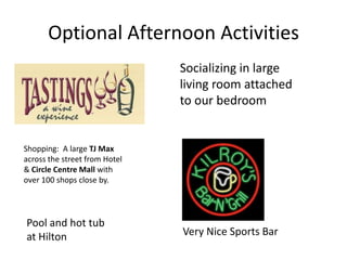 Optional Afternoon Activities
                               Socializing in large
                               living room attached
                               to our bedroom


Shopping: A large TJ Max
across the street from Hotel
& Circle Centre Mall with
over 100 shops close by.




Pool and hot tub
at Hilton                      Very Nice Sports Bar
 