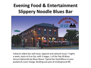 Evening Food & Entertainment
  Slippery Noodle Blues Bar




Indiana’s oldest bar with local, regional and national music 7 nights
a week, starts at 9 on Sat. with 2 stages. 1 of the Top 20 Blues
Venues Nationally by Blues Revue. Typical bar food (Menu in your
packet) $5 cover charge. Building was part of Underground RR.
 