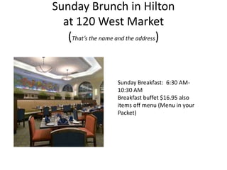 Sunday Brunch in Hilton
  at 120 West Market
   (That’s the name and the address)


                   Sunday Breakfast: 6:30 AM-
                   10:30 AM
                   Breakfast buffet $16.95 also
                   items off menu (Menu in your
                   Packet)
 
