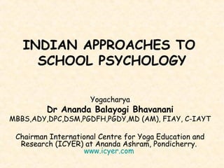 INDIAN APPROACHES TO
SCHOOL PSYCHOLOGY
Yogacharya
Dr Ananda Balayogi Bhavanani
MBBS,ADY,DPC,DSM,PGDFH,PGDY,MD (AM), FIAY, C-IAYT
Chairman International Centre for Yoga Education and
Research (ICYER) at Ananda Ashram, Pondicherry.
www.icyer.com
 
