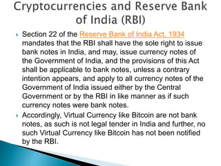  Section 22 of the Reserve Bank of India Act, 1934
mandates that the RBI shall have the sole right to issue
bank notes in India, and may, issue currency notes of
the Government of India, and the provisions of this Act
shall be applicable to bank notes, unless a contrary
intention appears, and apply to all currency notes of the
Government of India issued either by the Central
Government or by the RBI in like manner as if such
currency notes were bank notes.
 Accordingly, Virtual Currency like Bitcoin are not bank
notes, as such is not legal tender in India and further, no
such Virtual Currency like Bitcoin has not been notified
by the RBI.
 