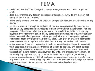  Under Section 3 of The Foreign Exchange Management Act, 1999, no person
shall:
 deal in or transfer any foreign exchange or foreign security to any person not
being an authorized person;
 make any payment to or for the credit of any person resident outside India in any
manner;
 receive otherwise through an authorized person, any payment by order or on
behalf of any person resident outside India in any manner. Explanation. For the
purpose of the above, where any person in, or resident in, India receives any
payment by order or on behalf of any person resident outside India through any
other person (including an authorized person) without a corresponding inward
remittance from any place outside India, then, such person shall be deemed to
have received such payment otherwise than through an authorized person;
 enter into any financial transaction in India as consideration for or in association
with acquisition or creation or transfer of a right to acquire, any asset outside
India by any person. Explanation. - For the purpose of this clause, “financial
transaction” means making any payment to, or for the credit of any person, or
receiving any payment for, by order or on behalf of any person, or drawing,
issuing or negotiating any bill of exchange or promissory note, or transferring
any security or acknowledging any debt. deal in or transfer any foreign exchange
or foreign security to any person not being an authorized person;
 