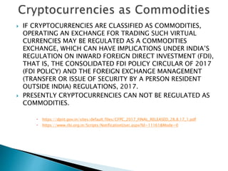  IF CRYPTOCURRENCIES ARE CLASSIFIED AS COMMODITIES,
OPERATING AN EXCHANGE FOR TRADING SUCH VIRTUAL
CURRENCIES MAY BE REGULATED AS A COMMODITIES
EXCHANGE, WHICH CAN HAVE IMPLICATIONS UNDER INDIA’S
REGULATION ON INWARD FOREIGN DIRECT INVESTMENT (FDI),
THAT IS, THE CONSOLIDATED FDI POLICY CIRCULAR OF 2017
(FDI POLICY) AND THE FOREIGN EXCHANGE MANAGEMENT
(TRANSFER OR ISSUE OF SECURITY BY A PERSON RESIDENT
OUTSIDE INDIA) REGULATIONS, 2017.
 PRESENTLY CRYPTOCURRENCIES CAN NOT BE REGULATED AS
COMMODITIES.
 https://dpiit.gov.in/sites/default/files/CFPC_2017_FINAL_RELEASED_28.8.17_1.pdf
 https://www.rbi.org.in/Scripts/NotificationUser.aspx?Id=11161&Mode=0
 