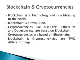  Blockchain is a Technology and is a blessing
to the world.
 Blockchain is a revolution.
 Cryptocurrencies like BITCOINS, Ethereum
and Dogecoin etc. are based on Blockchain.
 Cryptocurrencies are based on Blockchain.
 Blockchain & Cryptocurrencies are TWO
different things.
 