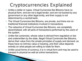  Unlike a dollar or rupee, Virtual Currencies like Bitcoins have no
physical form, and are not a legal tender, and are not backed by any
government or any other legal entity, and their supply is not
determined by a central bank.
 The Virtual Currencies like Bitcoins, are private, and there are no
traditional financial institutions involved in transactions.
 The networks of Virtual Currencies like Bitcoins, are completely
decentralized, with all parts of transactions performed by the users of
the system.
 Unlike fiat currencies, whose value is derived from regulation or law
and underwritten by the state, illegal Virtual Currencies like Bitcoins,
derive their value from the simple principles of supply and demand, as
these have no intrinsic value or backing, and their value depends
entirely on what people are willing to trade for them.
 Unlike usual forms of currency, it is in virtual form and may be used to
transact in physical as well as online transactions.
 