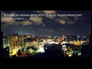 IS	THERE	AN	INDIAN	APPROACH	TO	AGILE	TRANSFORMATION?	
(a	work	in	progress…)	
 