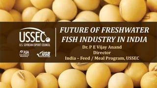 FUTURE OF FRESHWATER
FISH INDUSTRY IN INDIA
Dr. P E Vijay Anand
Director
India – Feed / Meal Program, USSEC

1

 