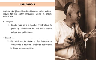 Gandhi was born in Bombay in 1934,
where he grew up surrounded by the city’s
vibrant culture and architecture.
Education
He went on to study at the Academy of
Architecture in Mumbai, where he honed
his skills in design and construction.
Early life
Career beginning
Gandhi started his career working with
some of the leading architects of his time,
including Louis Kahn and Buckminster
Fuller.
Nariman (Nari) Dossabhai Gandhi was an Indian architect
known for his highly innovative works in organic
architecture.
• Early life
 Gandhi was born in Bombay 1934 where he
grew up surrounded by the city’s vibrant
culture and architecture.
NARI GANDHI
• Education
 He went on to study at the Academy of
architecture in Mumbai , where he honed skills
in design and construction.
 