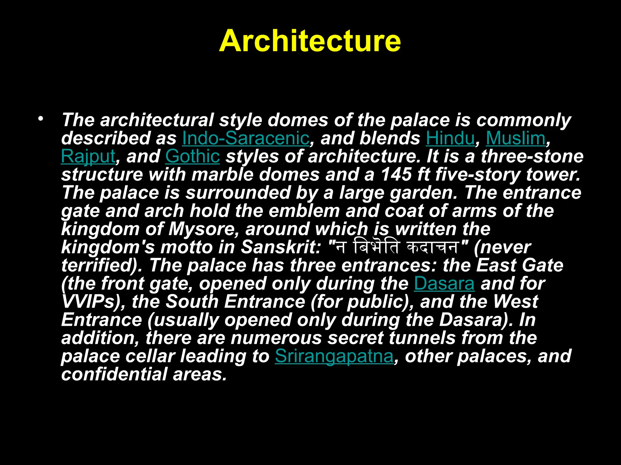 Architecture
• The architectural style domes of the palace is commonly
described as Indo-Saracenic, and blends Hindu, Muslim,
Rajput, and Gothic styles of architecture. It is a three-stone
structure with marble domes and a 145 ft five-story tower.
The palace is surrounded by a large garden. The entrance
gate and arch hold the emblem and coat of arms of the
kingdom of Mysore, around which is written the
kingdom's motto in Sanskrit: "न बिभॆति कदाचन" (never
terrified). The palace has three entrances: the East Gate
(the front gate, opened only during the Dasara and for
VVIPs), the South Entrance (for public), and the West
Entrance (usually opened only during the Dasara). In
addition, there are numerous secret tunnels from the
palace cellar leading to Srirangapatna, other palaces, and
confidential areas.
 