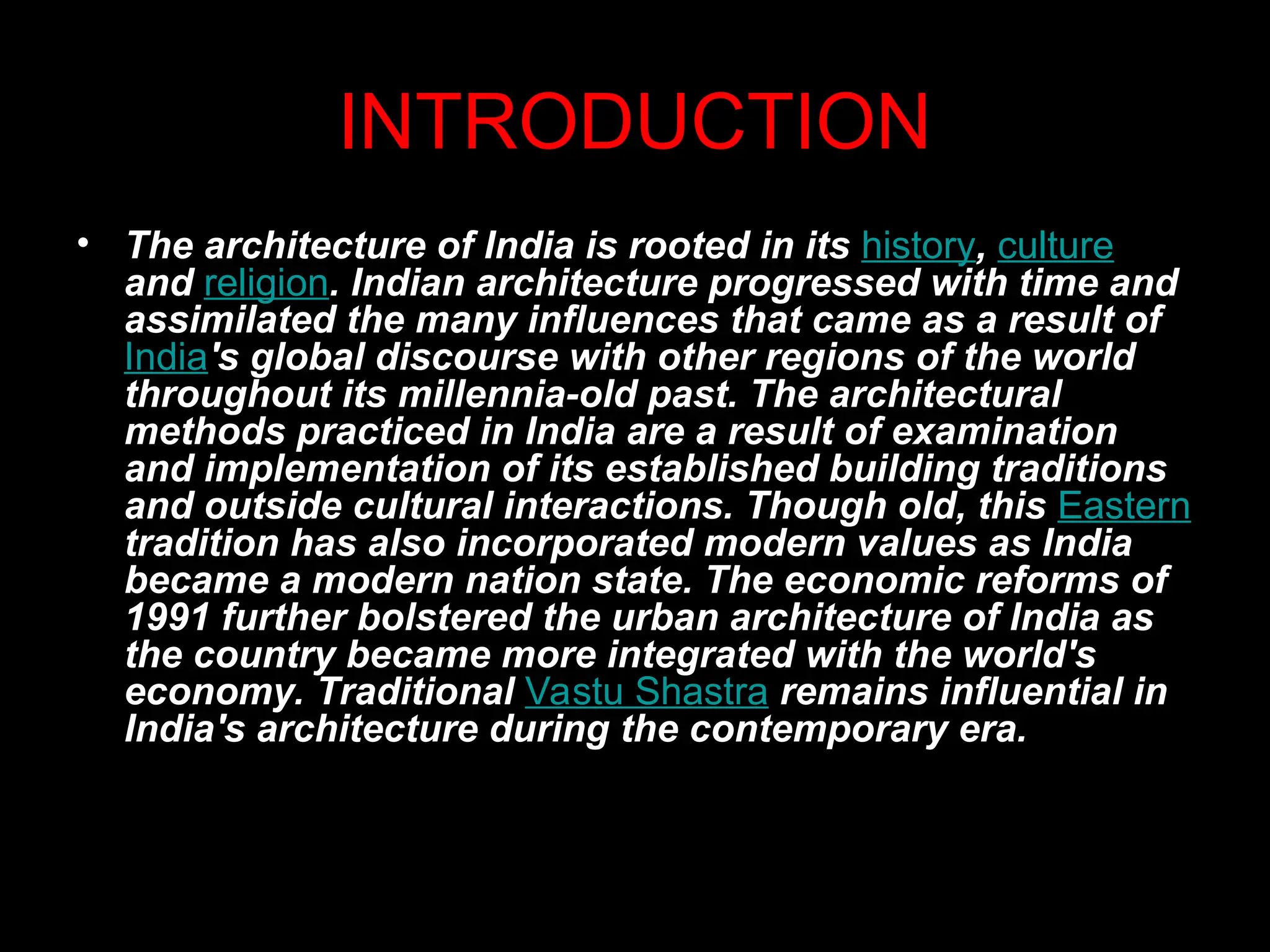 INTRODUCTION
• The architecture of India is rooted in its history, culture
and religion. Indian architecture progressed with time and
assimilated the many influences that came as a result of
India's global discourse with other regions of the world
throughout its millennia-old past. The architectural
methods practiced in India are a result of examination
and implementation of its established building traditions
and outside cultural interactions. Though old, this Eastern
tradition has also incorporated modern values as India
became a modern nation state. The economic reforms of
1991 further bolstered the urban architecture of India as
the country became more integrated with the world's
economy. Traditional Vastu Shastra remains influential in
India's architecture during the contemporary era.
 