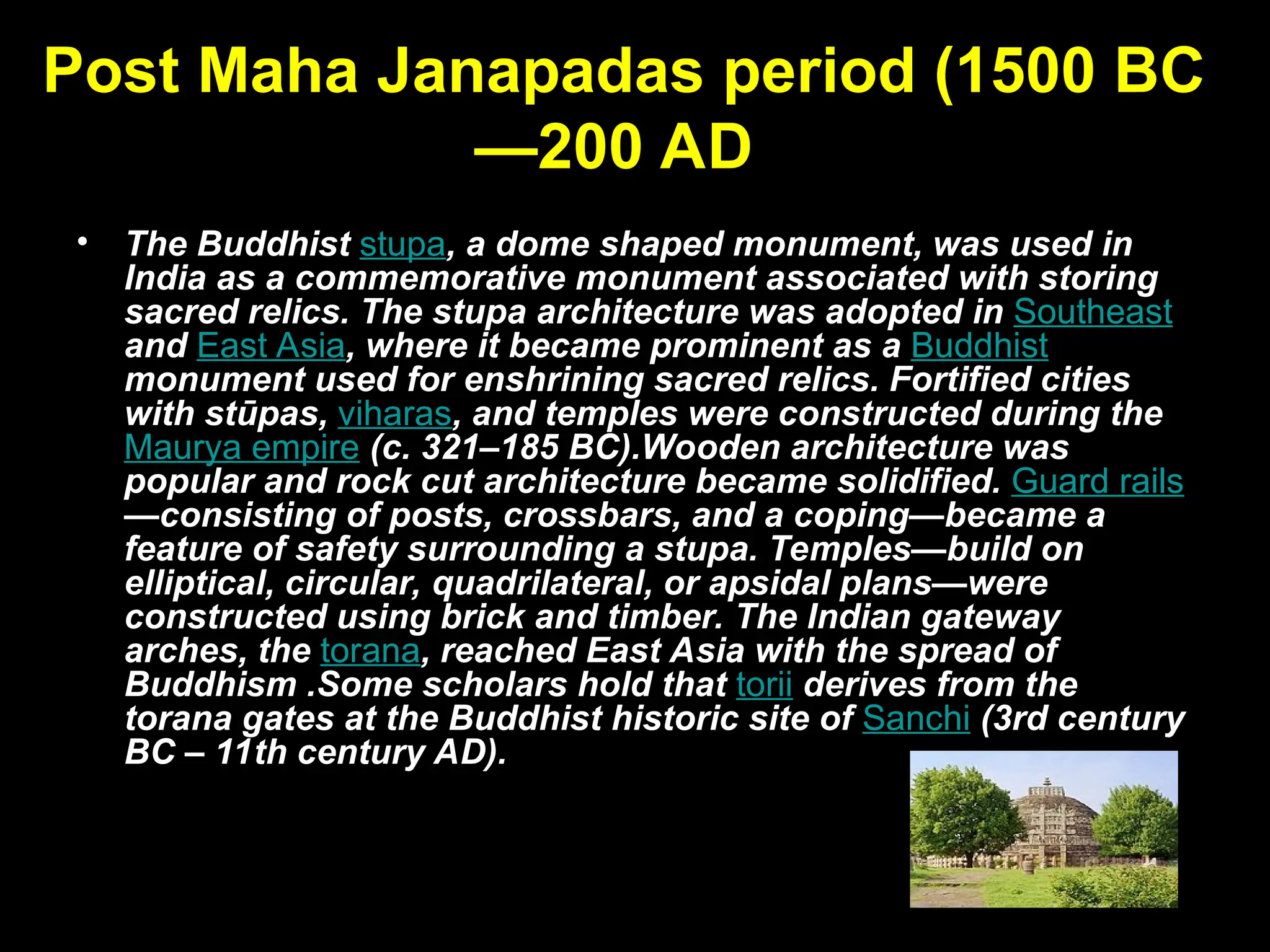 Post Maha Janapadas period (1500 BC
—200 AD)
• The Buddhist stupa, a dome shaped monument, was used in
India as a commemorative monument associated with storing
sacred relics. The stupa architecture was adopted in Southeast
and East Asia, where it became prominent as a Buddhist
monument used for enshrining sacred relics. Fortified cities
with stūpas, viharas, and temples were constructed during the
Maurya empire (c. 321–185 BC).Wooden architecture was
popular and rock cut architecture became solidified. Guard rails
—consisting of posts, crossbars, and a coping—became a
feature of safety surrounding a stupa. Temples—build on
elliptical, circular, quadrilateral, or apsidal plans—were
constructed using brick and timber. The Indian gateway
arches, the torana, reached East Asia with the spread of
Buddhism .Some scholars hold that torii derives from the
torana gates at the Buddhist historic site of Sanchi (3rd century
BC – 11th century AD).
 
