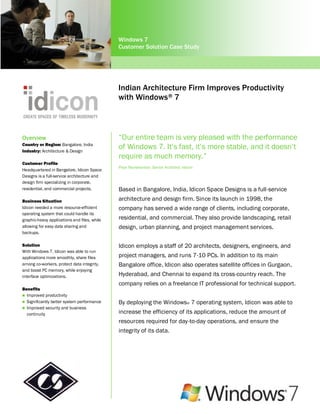 Windows 7
                                              Customer Solution Case Study




                                              Indian Architecture Firm Improves Productivity
                                              with Windows ® 7



Overview                                      “Our entire team is very pleased with the performance
Country or Region: Bangalore, India
Industry: Architecture & Design
                                              of Windows 7. It’s fast, it’s more stable, and it doesn’t
                                              require as much memory.”
Customer Profile
                                              Priya Ravishankar, Senior Architect, Idicon
Headquartered in Bangalore, Idicon Space
Designs is a full-service architecture and
design firm specializing in corporate,
residential, and commercial projects.         Based in Bangalore, India, Idicon Space Designs is a full-service
Business Situation                            architecture and design firm. Since its launch in 1998, the
Idicon needed a more resource-efficient       company has served a wide range of clients, including corporate,
operating system that could handle its
graphic-heavy applications and files, while   residential, and commercial. They also provide landscaping, retail
allowing for easy data sharing and            design, urban planning, and project management services.
backups.

Solution                                      Idicon employs a staff of 20 architects, designers, engineers, and
With Windows 7, Idicon was able to run
applications more smoothly, share files       project managers, and runs 7-10 PCs. In addition to its main
among co-workers, protect data integrity,     Bangalore office, Idicon also operates satellite offices in Gurgaon,
and boost PC memory, while enjoying
interface optimizations.                      Hyderabad, and Chennai to expand its cross-country reach. The
                                              company relies on a freelance IT professional for technical support.
Benefits
 Improved productivity
 Significantly better system performance     By deploying the Windows® 7 operating system, Idicon was able to
 Improved security and business
  continuity                                  increase the efficiency of its applications, reduce the amount of
                                              resources required for day-to-day operations, and ensure the
                                              integrity of its data.
 