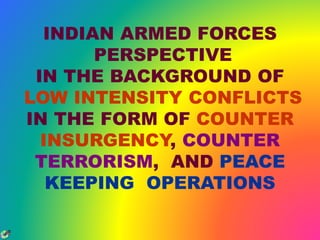 INDIAN ARMED FORCES 
PERSPECTIVE 
IN THE BACKGROUND OF 
LOW INTENSITY CONFLICTS 
IN THE FORM OF COUNTER 
INSURGENCY, COUNTER 
TERRORISM, AND PEACE 
KEEPING OPERATIONS 
 