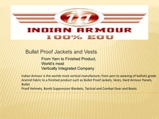 Bullet Proof Jackets and Vests From Yarn to Finished Product, World’s most Vertically Integrated Company Indian Armour is the worlds most vertical manufacture; from yarn to weaving of ballistic grade Aramid Fabric to a finished product such as Bullet Proof Jackets, Vests, Hard Armour Panels, Bullet Proof Helmets, Bomb Suppression Blankets, Tactical and Combat Gear and Boots. 