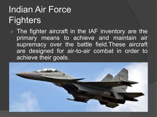 Indian Air Force
Fighters
 The fighter aircraft in the IAF inventory are the
primary means to achieve and maintain air
supremacy over the battle field.These aircraft
are designed for air-to-air combat in order to
achieve their goals.
 