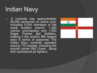 Indian Navy
 It currently has approximately
56,000 personnel on active duty,
including 5,000 members of the
naval aviation branch, 1,200
marine commandos and 1,000
Sagar Prahari Bal Soldiers,
making it the world’s fifth largest
navy in terms of pesonnel. The
Indian Navy currently operated
around 170 vessels, including the
aircraft carrier INS Viraat , along
with operational jet fighters.
 