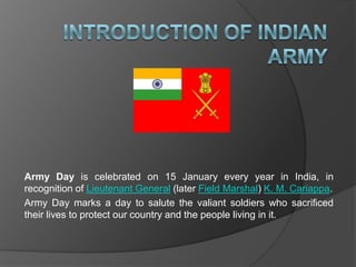 Army Day is celebrated on 15 January every year in India, in
recognition of Lieutenant General (later Field Marshal) K. M. Cariappa.
Army Day marks a day to salute the valiant soldiers who sacrificed
their lives to protect our country and the people living in it.
 