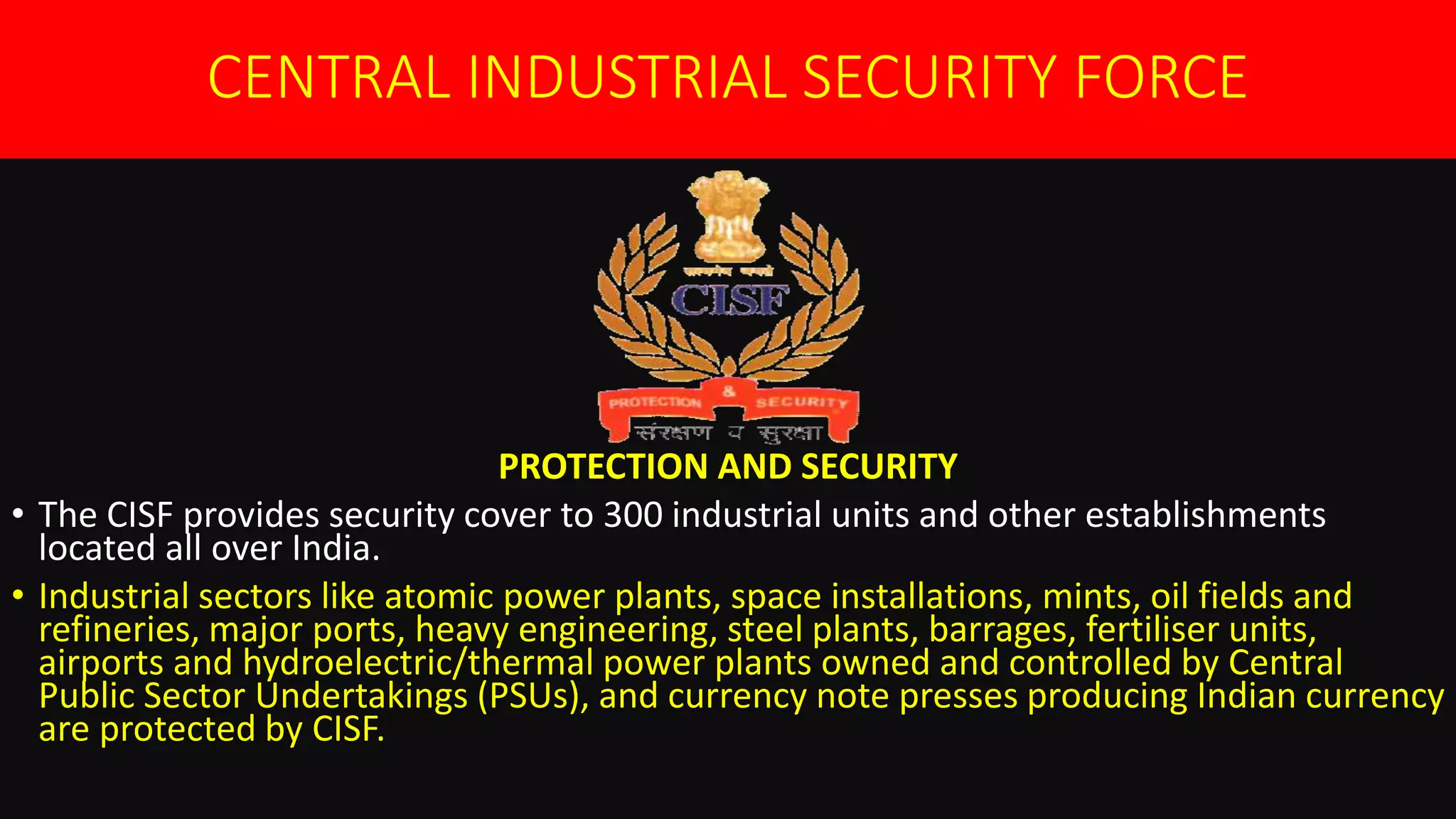 CENTRAL INDUSTRIAL SECURITY FORCE
PROTECTION AND SECURITY
• The CISF provides security cover to 300 industrial units and other establishments
located all over India.
• Industrial sectors like atomic power plants, space installations, mints, oil fields and
refineries, major ports, heavy engineering, steel plants, barrages, fertiliser units,
airports and hydroelectric/thermal power plants owned and controlled by Central
Public Sector Undertakings (PSUs), and currency note presses producing Indian currency
are protected by CISF.
 